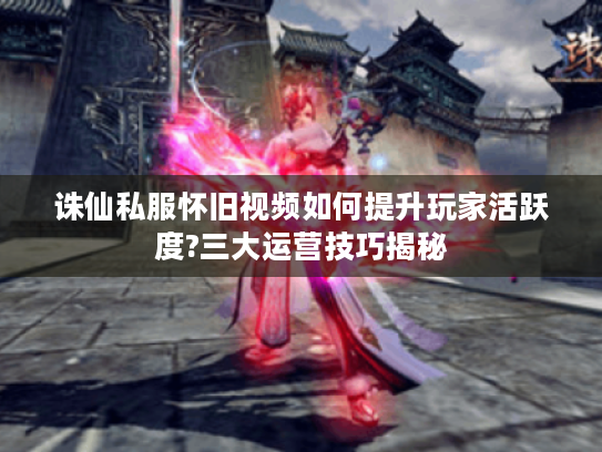 诛仙私服怀旧视频如何提升玩家活跃度?三大运营技巧揭秘
