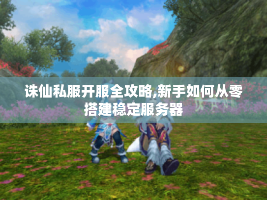 诛仙私服开服全攻略,新手如何从零搭建稳定服务器