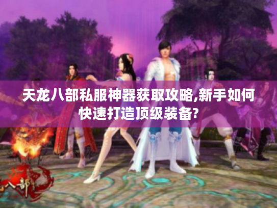 天龙八部私服神器获取攻略,新手如何快速打造顶级装备?