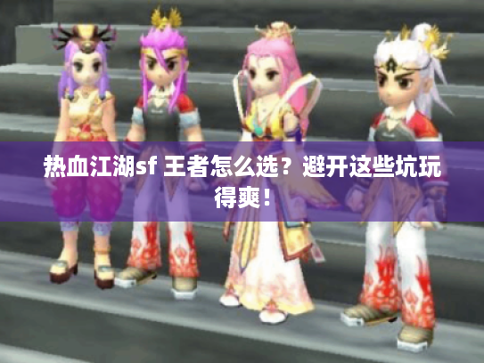 热血江湖sf 王者怎么选？避开这些坑玩得爽！