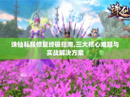 诛仙私服修复终极指南,三大核心难题与实战解决方案