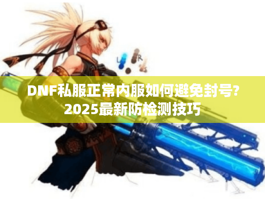 DNF私服正常内服如何避免封号?2025最新防检测技巧