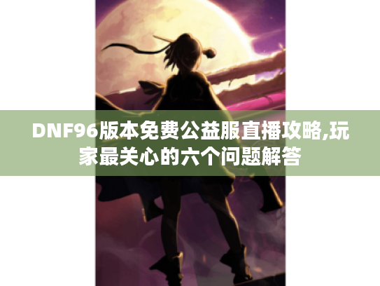 DNF96版本免费公益服直播攻略,玩家最关心的六个问题解答