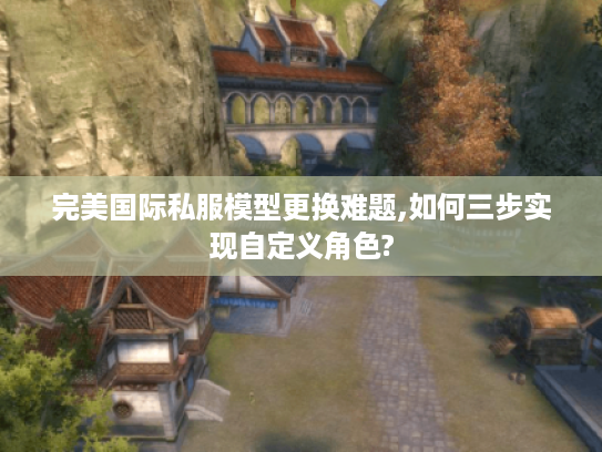 完美国际私服模型更换难题,如何三步实现自定义角色?