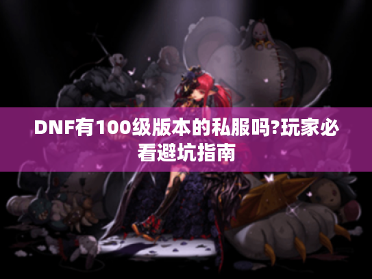 DNF有100级版本的私服吗?玩家必看避坑指南 DNF有100级版本的私服吗?玩家必看避坑指南