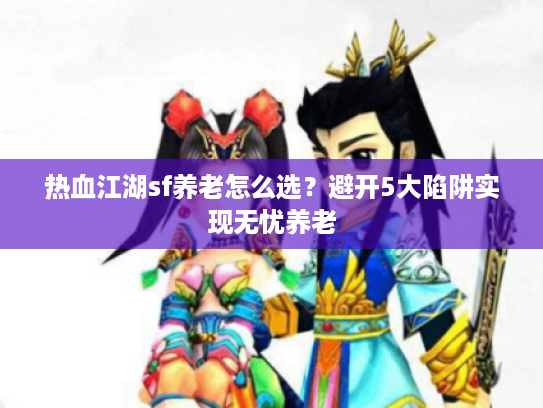 热血江湖sf养老怎么选？避开5大陷阱实现无忧养老