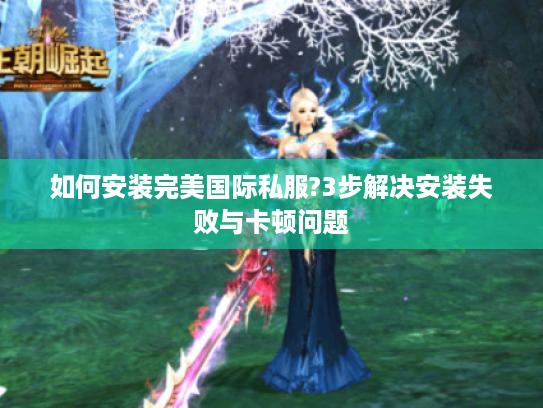 如何安装完美国际私服?3步解决安装失败与卡顿问题
