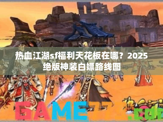 热血江湖sf福利天花板在哪？2025绝版神装白嫖路线图