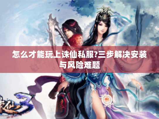 怎么才能玩上诛仙私服?三步解决安装与风险难题