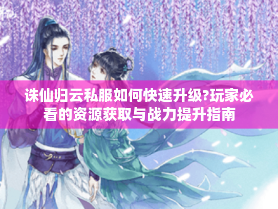 诛仙归云私服如何快速升级?玩家必看的资源获取与战力提升指南
