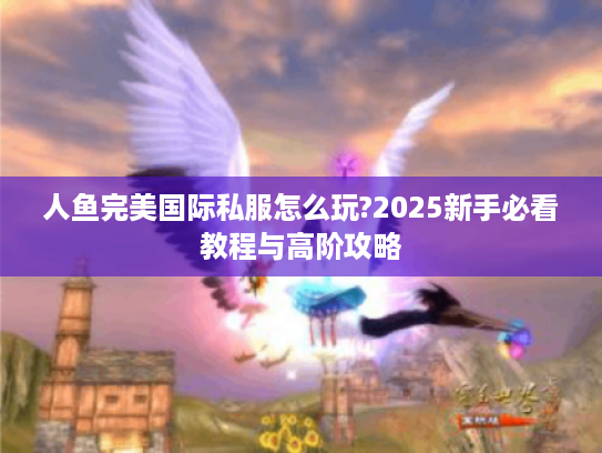 人鱼完美国际私服怎么玩?2025新手必看教程与高阶攻略