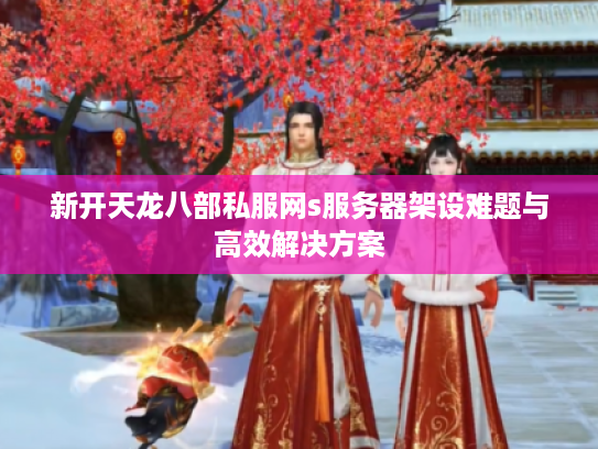 新开天龙八部私服网s服务器架设难题与高效解决方案 新开天龙八部私服网s服务器架设难题与高效解决方案