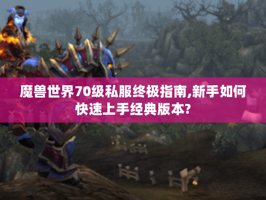 魔兽世界70级私服终极指南,新手如何快速上手经典版本? 魔兽世界70级私服终极指南,新手如何快速上手经典版本?