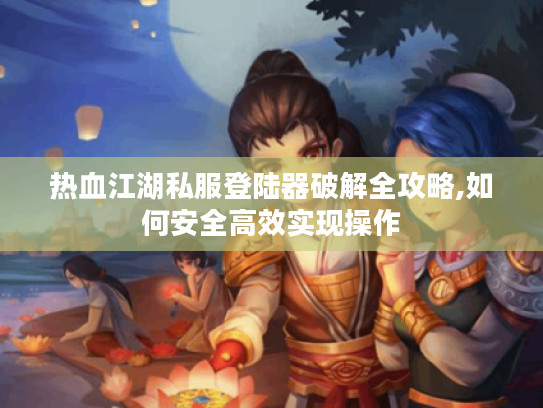 热血江湖私服登陆器破解全攻略,如何安全高效实现操作