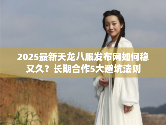 2025最新天龙八服发布网如何稳又久？长期合作5大避坑法则