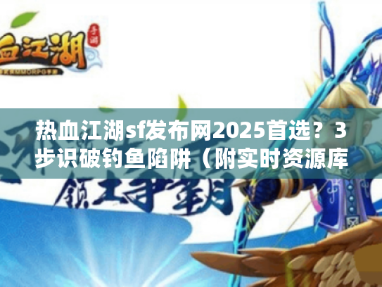 热血江湖sf发布网2025首选？3步识破钓鱼陷阱（附实时资源库）