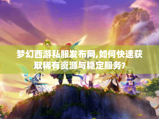 梦幻西游私服发布网,如何快速获取稀有资源与稳定服务?