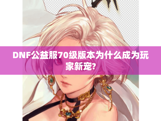 DNF公益服70级版本为什么成为玩家新宠?