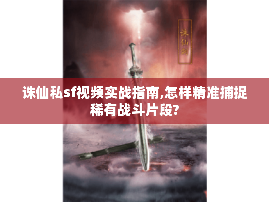 诛仙私sf视频实战指南,怎样精准捕捉稀有战斗片段?
