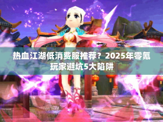 热血江湖低消费服推荐？2025年零氪玩家避坑5大陷阱