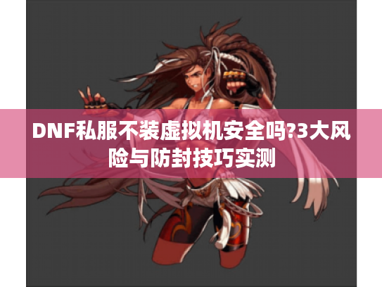 DNF私服不装虚拟机安全吗?3大风险与防封技巧实测