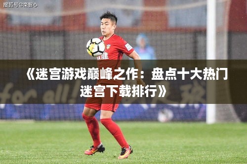 《迷宫游戏巅峰之作:盘点十大热门迷宫下载排行》 《迷宫游戏巅峰之作:盘点十大热门迷宫下载排行》