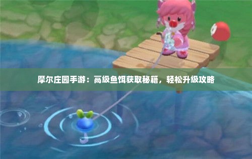 摩尔庄园手游:高级鱼饵获取秘籍,轻松升级攻略 摩尔庄园手游:高级鱼饵获取秘籍,轻松升级攻略