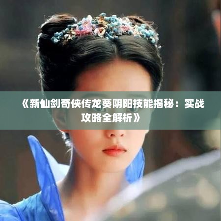 《新仙剑奇侠传龙葵阴阳技能揭秘：实战攻略全解析》