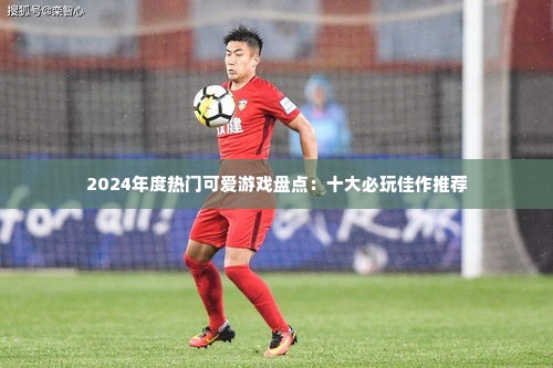 2024年度热门可爱游戏盘点:十大必玩佳作推荐 2024年度热门可爱游戏盘点:十大必玩佳作推荐